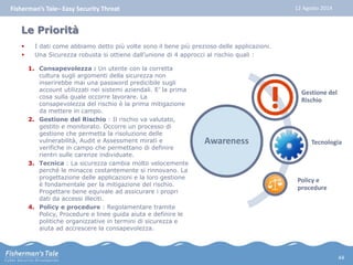 Fisherman’s Tale– Easy Security Threat 12 Agosto 2014 
Le Priorità 
 I dati come abbiamo detto più volte sono il bene più prezioso delle applicazioni. 
 Una Sicurezza robusta si ottiene dall’unione di 4 approcci al rischio quali : 
1. Consapevolezza : Un utente con la corretta 
cultura sugli argomenti della sicurezza non 
inserirebbe mai una password predicibile sugli 
account utilizzati nei sistemi aziendali. E’ la prima 
cosa sulla quale occorre lavorare. La 
consapevolezza del rischio è la prima mitigazione 
da mettere in campo. 
2. Gestione del Rischio : Il rischio va valutato, 
gestito e monitorato. Occorre un processo di 
gestione che permetta la risoluzione delle 
vulnerabilità, Audit e Assessment mirati e 
verifiche in campo che permettano di definire 
rientri sulle carenze individuate. 
3. Tecnica : La sicurezza cambia molto velocemente 
perché le minacce costantemente si rinnovano. La 
progettazione delle applicazioni e la loro gestione 
è fondamentale per la mitigazione del rischio. 
Progettare bene equivale ad assicurare i propri 
dati da accessi illeciti. 
4. Policy e procedure : Regolamentare tramite 
Policy, Procedure e linee guida aiuta e definire le 
politiche organizzative in termini di sicurezza e 
aiuta ad accrescere la consapevolezza. 
Awareness 
Gestione del 
Rischio 
Tecnologia 
Policy e 
procedure 
44 
 