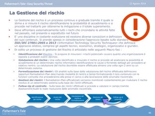 Fisherman’s Tale– Easy Security Threat 12 Agosto 2014 
La Gestione del rischio 
 La Gestione del rischio è un processo continuo e graduale tramite il quale si 
stima e si misura il rischio identificandone la probabilità di accadimento e si 
procede nel trattarlo per ottenerne la mitigazione o il totale superamento. 
 Deve affrontare sistematicamente tutti i rischi che circondano le attività fatte 
nel passato, nel presente e soprattutto nel futuro 
 E’ una disciplina in costante evoluzione ed esistono diverse concezioni e definizioni 
dei suoi contenuti. Si prende spesso in considerazione l’approccio basato sullo standard 
ISO/IEC 27001:2005 o 2013 «Information Technology Security Techniques» che definisce 
un approccio olistico, compresi gli aspetti tecnici, economici, strategici, organizzativi e giuridici. 
 Di solito un processo di gestione del Rischio è articolato nelle seguenti Macro fasi : 
• Identificazione del Rischio : Si propone di misurare i «rischi potenziali» ovvero quanto una organizzazione è 
esposta a probabili eventi dannosi. 
• Valutazione del rischio : Una volta identificato e misurato il rischio si procede ad analizzare la possibilità di 
accadimento di un determinato rischio informatico identificandone le cause e fornendo dettagli per procedere al 
relativo rientro. La valutazione del rischio dovrebbe essere effettuata almeno una volta ogni 2 anni su un 
determinato sistema. 
• Formalizzazione dei rientri : Gli analisti sulla base della valutazione del rischio effettuata definiscono 
opportuni Remediation-Plan descrivendo modalità di rientro e tempi formalizzando il loro contenuto con le 
funzioni coinvolte che procederanno alla presa in carico e alla lavorazione delle anomalie riscontrate. 
• Gestioni dei rientri: I Remediation-Plan ufficializzati verranno monitorati costantemente per rivalutare il rischio 
residuo di un determinato sistema sulla base dei rientri effettuati. 
• Follow-Up di controllo : Sulla base dei rientri effettuati si procede a valutare in campo tramite 
Assessment/Audit la reale risoluzione delle anomalie riscontrate. 
Identificazione 
del rischio 
Analisi del 
rischio 
Valutazione del 
rischio e 
Formalizzazione 
Gestione dei 
rientri 
Follow-up di 
controllo 
46 
 