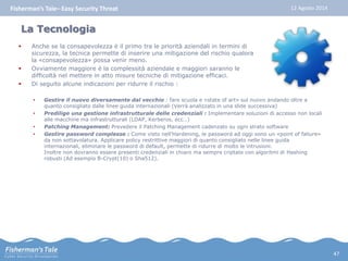 Fisherman’s Tale– Easy Security Threat 12 Agosto 2014 
La Tecnologia 
 Anche se la consapevolezza è il primo tra le priorità aziendali in termini di 
sicurezza, la tecnica permette di inserire una mitigazione del rischio qualora 
la «consapevolezza» possa venir meno. 
 Ovviamente maggiore è la complessità aziendale e maggiori saranno le 
difficoltà nel mettere in atto misure tecniche di mitigazione efficaci. 
 Di seguito alcune indicazioni per ridurre il rischio : 
• Gestire il nuovo diversamente dal vecchio : fare scuola e «state of art» sul nuovo andando oltre a 
quanto consigliato dalle linee guida internazionali (Verrà analizzato in una slide successiva) 
• Predilige una gestione infrastrutturale delle credenziali : Implementare soluzioni di accesso non locali 
alle macchine ma infrastrutturali (LDAP, Kerberos, ecc…) 
• Patching Management: Prevedere il Patching Management cadenzato su ogni strato software 
• Gestire password complesse : Come visto nell’Hardening, le password ad oggi sono un «point of faliure» 
da non sottavolatura. Applicare policy restrittive maggiori di quanto consigliato nelle linee guida 
internazionali, eliminare le password di default, permette di ridurre di molto le intrusioni. 
Inoltre non dovranno essere presenti credenziali in chiaro ma sempre criptate con algoritmi di Hashing 
robusti (Ad esempio B-Crypt(10) o Sha512). 
47 
 