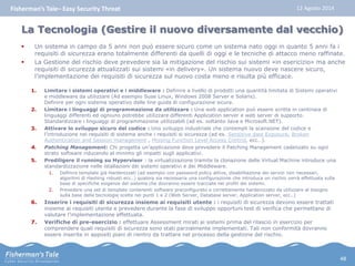 Fisherman’s Tale– Easy Security Threat 12 Agosto 2014 
La Tecnologia (Gestire il nuovo diversamente dal vecchio) 
 Un sistema in campo da 5 anni non può essere sicuro come un sistema nato oggi in quanto 5 anni fa i 
requisiti di sicurezza erano totalmente differenti da quelli di oggi e le tecniche di attacco meno raffinate. 
 La Gestione del rischio deve prevedere sia la mitigazione del rischio sui sistemi «in esericizio» ma anche 
requisiti di sicurezza attualizzati sui sistemi «in delivery». Un sistema nuovo deve nascere sicuro, 
l’implementazione dei requisiti di sicurezza sul nuovo costa meno e risulta più efficace. 
1. Limitare i sistemi operativi e i middleware : Definire a livello di prodotti una quantità limitata di Sistemi operativi 
e middleware da utilizzare (Ad esempio Suse Linux, Windows 2008 Server e Solaris). 
Definire per ogni sistema operativo delle line guida di configurazione sicura. 
2. Limitare i linguaggi di programmazione da utilizzare : Una web application può essere scritta in centinaia di 
linguaggi differenti ed ogniuno potrebbe utilizzare differenti Application server e web server di supporto. 
Standardizzare i linguaggi di programmazione utilizzabili (ad es. soltanto Java e Microsoft.NET). 
3. Attivare lo sviluppo sicuro del codice : Uno sviluppo industriale che contempli la scansione del codice e 
l’introduzione nei requisiti di sistema anche i requisiti si sicurezza (ad es. Sensitive date Exposure, Broken 
Authentication and Session management , Missing Function Level Access Control, ecc…). 
4. Patching Management: Chi progetta un’applicazione deve prevedere il Patching Management cadenzato su ogni 
strato software riducendo al minimo gli impatti sugli applicativi. 
5. Prediligere il running su Hypervisor : la virtualizzazione tramite la clonazione delle Virtual Machine introduce una 
standardizzazione nelle istallazioni dei sistemi operativi e dei Middleware. 
1. Definire template già Hardenizzati (ad esempio con password policy attive, disabilitazione dei servizi non necessari, 
algoritmi di Hashing robusti ecc..) qualora sia necessaria una configurazione che introduca un rischio verrà effettuata sulla 
base di specifiche esigenze del sistema che dovranno essere tracciate nei profili dei sistemi. 
2. Prevedere una set di template contenenti software preconfigurato e correttamente hardenizzato da utilizzare al bisogno 
sulla base delle tecnologie scelte nei punti 1 e 2 (Web Server, Database server, Application server, ecc..) 
6. Inserire i requisiti di sicurezza insieme ai requisiti utente : i requisiti di sicurezza devono essere trattati 
insieme ai requisiti utente e prevedere durante la fase di sviluppo opportuni test di verifica che permettano di 
valutare l’implementazione effettuata. 
7. Verifiche di pre-esercizio : effettuare Assessment mirati ai sistemi prima del rilascio in esercizio per 
comprendere quali requisiti di sicurezza sono stati parzialmente implementati. Tali non conformità dovranno 
essere inserite in appositi piani di rientro da trattare nel processo della gestione del rischio. 
48 
 