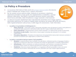 Fisherman’s Tale– Easy Security Threat 12 Agosto 2014 
Le Policy e Procedure 
 La sicurezza informatica è fatta anche da principi imprescindibili che devono 
essere rispettati per rendere sicuri i sistemi informativi. 
 Per far questo occorre definire delle «Politiche di sicurezza» e declinare 
opportune procedere e linee guida che regolamentino e soddisfino i principi 
espressi nelle policy. Tali Policy e procedure dovranno tenere conto della 
Governance aziendale, della Compliance a Leggi nazionali e internazionali. 
 La stesura di questi regolamenti deve naturalmente accordarsi con le leggi vigenti e 
particolare attenzione va rivolta al rispetto delle normativa nel campo del diritto del lavoro, 
della regolamentazione sulla privacy e delle leggi che sanzionano i reati informatici. 
• Le policy e le procedure si distinguono in : 
• Policy Generali : Indirizzate a tutto il personale aziendale come ad esempio la policy sulla gestione e 
complessità della password e dell’utilizzo della rete Wi-Fi oppure della Posta elettronica. 
• Policy Specifiche : Regolamentano precisi ambiti aziendali o un determinato gruppo di personale. 
• Procedure di alto livello : Descrivono a macro passi il processo da utilizzare in un contesto 
organizzativo. 
• Procedure Operative : Procedure che descrivono minuziosamente (senza dare nulla per scontato) il 
processo da adottare per raggiungere un determinato obiettivo. 
• Le policy e procedure devono essere il più possibile : 
• Semplici : e quindi efficaci sia al contesto che alla lettura. Utilizzare quindi un linguaggio fruibile e 
diagrammi di flusso per descrivere il processo nel modo più appropriato al contesto organizzativo. 
• Attualizzate : Oltre a contenere un codice di protocollo, una funzione e una data di emissione, 
dovranno essere riviste con cadenza periodica per consentirne il giusto aggiornamento. 
• Pubbliche : Dovranno essere disponibili in un repository ufficiale accessibile a tutti e la nuova 
emissione dovrà essere indirizzata alle funzioni utilizzatrici per ogni singolo aggiornamento. 
49 
 