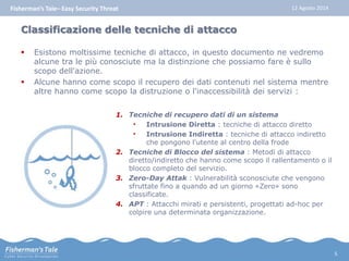 Fisherman’s Tale– Easy Security Threat 12 Agosto 2014 
Classificazione delle tecniche di attacco 
 Esistono moltissime tecniche di attacco, in questo documento ne vedremo 
alcune tra le più conosciute ma la distinzione che possiamo fare è sullo 
scopo dell'azione. 
 Alcune hanno come scopo il recupero dei dati contenuti nel sistema mentre 
altre hanno come scopo la distruzione o l'inaccessibilità dei servizi : 
1. Tecniche di recupero dati di un sistema 
• Intrusione Diretta : tecniche di attacco diretto 
• Intrusione Indiretta : tecniche di attacco indiretto 
che pongono l'utente al centro della frode 
2. Tecniche di Blocco del sistema : Metodi di attacco 
diretto/indiretto che hanno come scopo il rallentamento o il 
blocco completo del servizio. 
3. Zero-Day Attak : Vulnerabilità sconosciute che vengono 
sfruttate fino a quando ad un giorno «Zero» sono 
classificate. 
4. APT : Attacchi mirati e persistenti, progettati ad-hoc per 
colpire una determinata organizzazione. 
5 
 