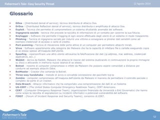 Fisherman’s Tale– Easy Security Threat 12 Agosto 2014 
Glossario 
 DDos : (Distributed denial of service); tecnica distribuita di attacco Dos. 
 DrDos : (Distributed Reflaction denial of service); tecnica distribuita e amplificata di attacco Dos. 
 Exploit : Tecnica che permette di compromettere un sistema sfruttando anomalie dei software. 
 Ingegneria sociale : tecnica che prevede la raccolta di informazioni di un contatto per carpirne la sua fiducia. 
 Keylogger : Software che permette il logging di ogni azione effettuata dagli utenti di un sistema in modo trasparente. 
 Phishing : Tecnica di ingegneria sociale per indurre una vittima a consegnare ai phisher dati sensibili come ad 
esempio credenziali di accesso o carte di credito. 
 Port scanning : Tecnica di rilevazione delle porte attive di un computer per permettere attacchi mirati. 
 Virus : Software appartenente alla categoria dei Malware che ha la capacità di infettare file e cartelle eseguendo copia 
di se stesso spesso all'insaputa dell'utente. 
 Spoofing : inpersonificare una altro utente attraverso la falsificazione dei dati (ip address, mac address, credenziali 
applicative, ecc..) 
 Wabbit : deriva da Rabbit, Malware che attacca le risorse del sistema duplicando in continuazione la propria immagine 
su disco e attivando in memoria nuove istanze di se stesso. 
 Botnet : insieme di computer compromessi e infetti da Malware che possono essere comandati a distanza per 
condurre ad esempio attacchi Ddos. 
 BotMaster : Cracker che comanda la Botnet. 
 Three-way handshake : metodo di avvio e convalida connessione dei pacchetti tcp-ip 
 Zombie : computer compromesso all'insaputa dell'utente da Malware in maniera da permettere il controllo parziale o 
completo da parte di un cracker. 
 Data Breach : Attacco informatico che ha comportato una compromissione dei dati di un Sistema 
 US-CERT : (The United States Computer Emergency Readiness Team); CERT Americano. 
 CERT : (Computer Emergency Response Team); organizzazioni finanziate da Università o Enti Governativi che hanno 
come scopo la raccolta di segnalazioni su incidenti informatici e potenziali vulnerabilità del software. 
 FIRST : (Forum of Incident Response and Security Teams); consorzio di CERT. 
52 
 