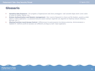 Fisherman’s Tale– Easy Security Threat 12 Agosto 2014 
Glossario 
 Sensitive date Exposure : Chi progetta un’applicazione web deve proteggere i dati sensibili degli utenti come codici 
di carte di credito, utenze, ecc… 
 Broken Authentication and Session management : Non inserire Password in chiaro sul file System, quindi su shell, 
batch e codice applicativo. Le password devono essere sempre registrati con algoritmi di Hashing robusti (Sha512, 
Bycrypt, ecc…) 
 Missing Function Level Access Control : Differenziare le autorizzazioni tra Utenza anonima, Amministratore o 
Addetto IT. Definire profili di accesso con differenti privilegi su tutti i layer applicativi 
54 

