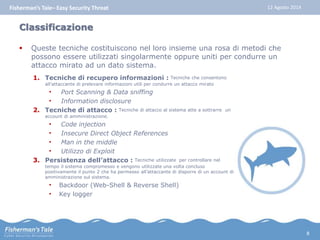 Fisherman’s Tale– Easy Security Threat 12 Agosto 2014 
Classificazione 
 Queste tecniche costituiscono nel loro insieme una rosa di metodi che 
possono essere utilizzati singolarmente oppure uniti per condurre un 
attacco mirato ad un dato sistema. 
1. Tecniche di recupero informazioni : Tecniche che consentono 
all’attaccante di prelevare informazioni utili per condurre un attacco mirato 
• Port Scanning & Data sniffing 
• Information disclosure 
2. Tecniche di attacco : Tecniche di attacco al sistema atte a sottrarre un 
account di amministrazione. 
• Code injection 
• Insecure Direct Object References 
• Man in the middle 
• Utilizzo di Exploit 
3. Persistenza dell’attacco : Tecniche utilizzate per controllare nel 
tempo il sistema compromesso e vengono utilizzate una volta concluso 
positivamente il punto 2 che ha permesso all’attaccante di disporre di un account di 
amministrazione sul sistema. 
• Backdoor (Web-Shell & Reverse Shell) 
• Key logger 
8 
 