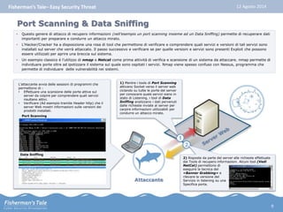 Fisherman’s Tale– Easy Security Threat 12 Agosto 2014 
Attaccante 
1 
1) Mentre i tools di Port Scanning 
attivano Socket verso il server web 
ciclando su tutte le porte del server 
per conoscere quale servizi siano in 
stato di Listening, i tool di Data 
Sniffing analizzano i dati pervenuti 
dalle richieste inviate al server per 
carpire informazioni utilizzabili per 
condurre un attacco mirato. 
L’attaccante avvia delle sessioni di programmi che 
permettono di : 
• Effettuare una scansione delle porte attive sul 
server da colpire per comprendere quali servizi 
risultano attivi. 
• Verificare (Ad esempio tramite Header http) che il 
server Web mostri informazioni sulle versioni dei 
prodotti installati. 
Port Scanning 
Data Sniffing 
2 
2) Risposte da parte del server alle richieste effettuate 
dai Tools di recupero informazioni. Alcuni tool (Vedi 
NetCat) permettono di 
eseguire la tecnica del 
«Banner Grabbing» e 
rilevare la versione del 
Servizio in listening su una 
Specifica porta. 
Port Scanning & Data Sniffing 
• Questo genere di attacco di recupero informazioni (nell’esempio un port scanning insieme ad un Data Sniffing) permette di recuperare dati 
importanti per preparare e condurre un attacco mirato. 
• L’Hacker/Cracker ha a disposizione una rosa di tool che permettono di verificare e comprendere quali servizi e versioni di tali servizi sono 
installati sul server che verrà attaccato. Il passo successivo e verificare se per quelle versioni e servizi sono presenti Exploit che possono 
essere utilizzati per aprire una breccia sul sistema. 
• Un esempio classico è l’utilizzo di nmap o Netcat come prima attività di verifica e scansione di un sistema da attaccare. nmap permette di 
individuare porte oltre ad ipotizzare il sistema sul quale sono ospitati i servizi. Nmap viene spesso confuso con Nessus, programma che 
permette di individuare delle vulnerabilità nei sistemi. 
9 
 