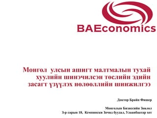 Монгол улсын ашигт малтмалын тухай
    хуулийн шинэчилсэн төслийн эдийн
 засагт үзүүлэх нөлөөллийн шинжилгээ

                                           Доктор Брайн Фишер

                                    Монголын Бизнесийн Зөвлөл
           З-р сарын 18, Кемпински Зочид буудал, Улаанбаатар хот
 
