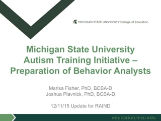 Marisa Fisher, PhD, BCBA-D
Joshua Plavnick, PhD, BCBA-D
12/11/15 Update for RAIND
Michigan State University
Autism Training Initiative –
Preparation of Behavior Analysts
 