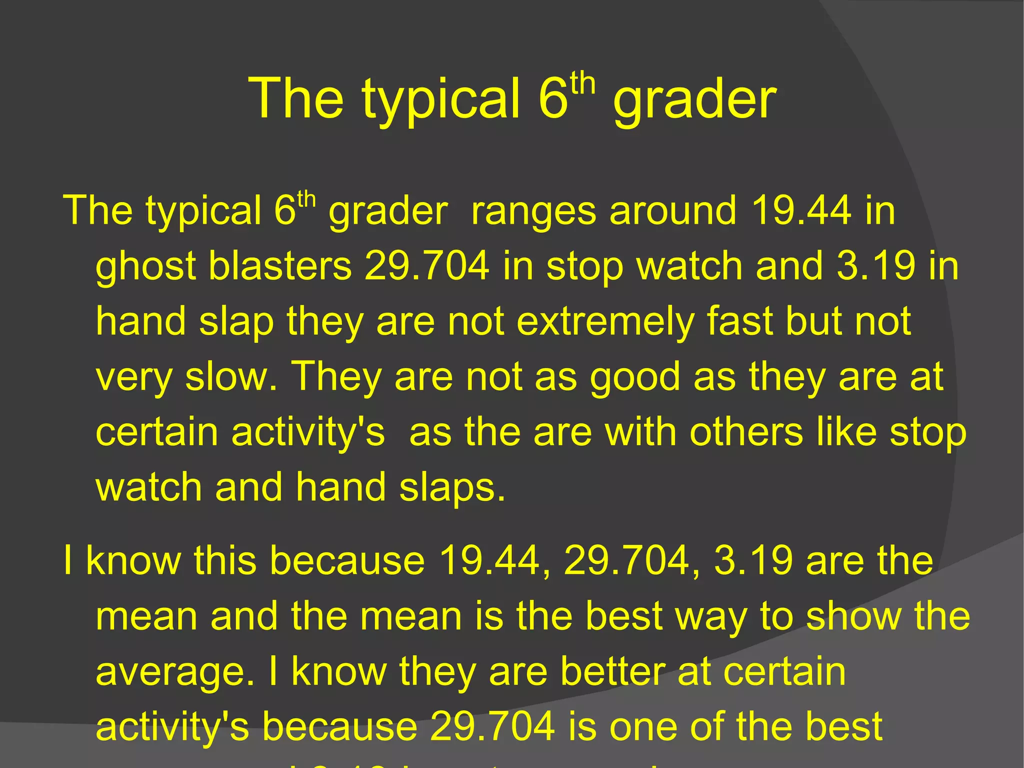 The typical 6 th  grader The typical 6 th  grader  ranges around 19.44 in ghost blasters 29.704 in stop watch and 3.19 in hand slap they are not extremely fast but not very slow. They are not as good as they are at certain  activity's   as the are with others like stop watch and hand slaps. I know this because 19.44, 29.704, 3.19 are the mean and the mean is the best way to show the average. I know they are better at certain  activity's  because 29.704 is one of the best scores and 3.19 is not so good.  