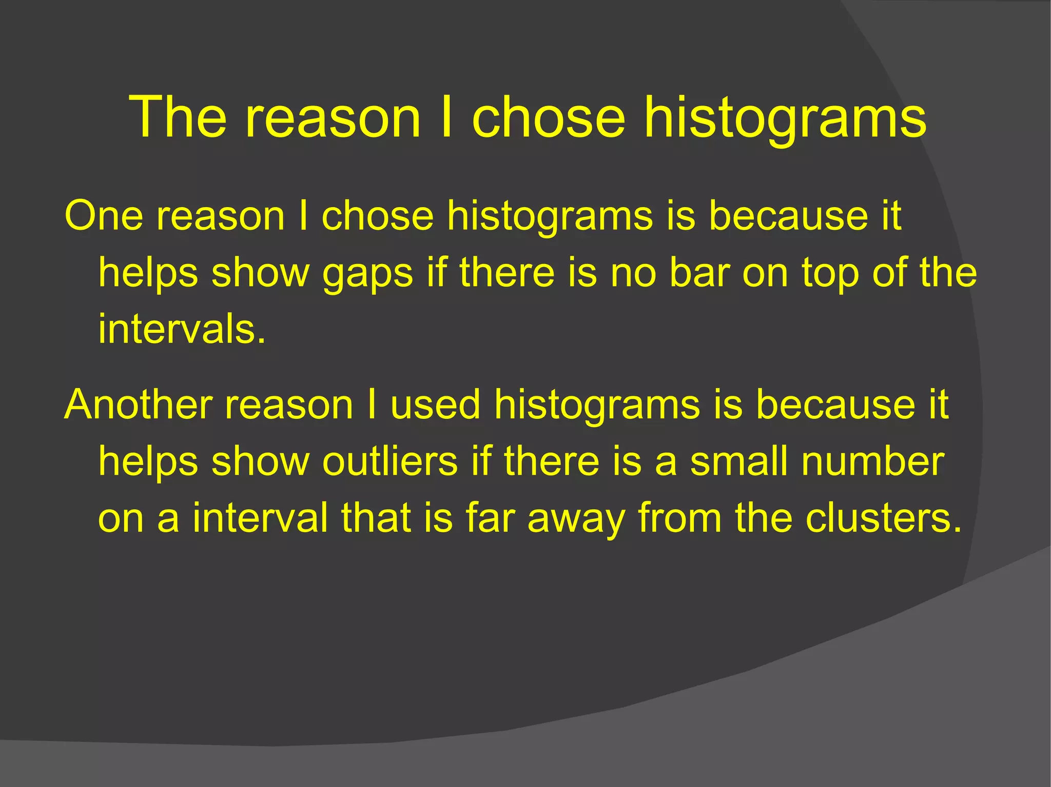 The reason I chose histograms One reason I chose histograms is because it helps show gaps if there is no bar on top of the intervals. Another reason I used histograms is because it helps show outliers if there is a small number on a interval that is far away from the clusters.   