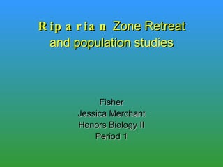 Riparian  Zone Retreat and population studies Fisher Jessica Merchant Honors Biology II Period 1 