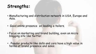 Strengths:
• Manufacturing and distribution network in USA, Europe and
Asia.
• Good online presence on leading e-tailers.
• Focus on marketing and brand building, even on micro
blogging site like twitter.
• . Popular products like dolls and cars have a high value in
terms of brand presence and sales.
 