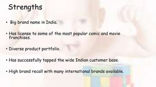 Strengths
• Big brand name in India.
• Has license to some of the most popular comic and movie
franchises.
• Diverse product portfolio.
• Has successfully tapped the wide Indian customer base.
• High brand recall with many international brands available.
 