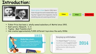 Introduction:
Fisher Price Fisher-Price
 Fisher-Price has been a wholly owned subsidiary of Mattel since 1993.
 East aurora, Newyork, U. S
 Tagline : Best Possible start
 Has created approximately 5,000 different toys since the early 1930s
 