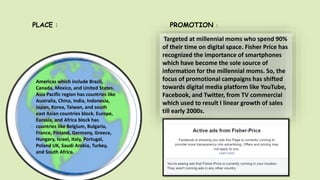 Americas which include Brazil,
Canada, Mexico, and United States.
Asia Pacific region has countries like
Australia, China, India, Indonesia,
Japan, Korea, Taiwan, and south
east Asian countries block. Europe,
Eurasia, and Africa block has
countries like Belgium, Bulgaria,
France, Finland, Germany, Greece,
Hungary, Israel, Italy, Portugal,
Poland UK, Saudi Arabia, Turkey,
and South Africa.
PLACE :
Targeted at millennial moms who spend 90%
of their time on digital space. Fisher Price has
recognized the importance of smartphones
which have become the sole source of
information for the millennial moms. So, the
focus of promotional campaigns has shifted
towards digital media platform like YouTube,
Facebook, and Twitter, from TV commercial
which used to result I linear growth of sales
till early 2000s.
PROMOTION :
 