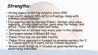 Strengths:
• Strong legacy in the toy industry since 1930
• High profit margin( 40%-60%) in Prestige items with
minimum advertisement
• Five qualities set by Herman Fisher: intrinsic play value,
ingenuity, strong construction, good value for money, and
action. These are still observed today.
• Introduction of six new toys every year in the company
• Increased volume in $3and $5 toys
• Fisher Price has its own R&D facility
• Fisher-Price operated a licensed on-premise nursery for 2
to 3 years and 4 to 5 years old by trained teachers.
• Brand recall is high as it focuses on good marketing and
advertising exercises
 