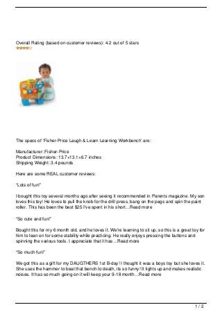 Overall Rating (based on customer reviews): 4.2 out of 5 stars




The specs of ‘Fisher-Price Laugh & Learn Learning Workbench’ are:

Manufacturer: Fisher-Price
Product Dimensions: 13.7×13.1×6.7 inches
Shipping Weight: 3.4 pounds

Here are some REAL customer reviews:

“Lots of fun!”

I bought this toy several months ago after seeing it recommended in Parents magazine. My son
loves this toy! He loves to pull the knob for the drill press, bang on the pegs and spin the paint
roller. This has been the best $25 I've spent in his short…Read more

“So cute and fun!”

Bought this for my 6 month old, and he loves it. We're learning to sit up, so this is a great toy for
him to lean on for some stability while practicing. He really enjoys pressing the buttons and
spinning the various tools. I appreciate that it has…Read more

“So much fun!”

We got this as a gift for my DAUGTHERS 1st B-day! I thought it was a boys toy but she loves it.
She uses the hammer to beat that bench to death, its so funny! It lights up and makes realistic
noises. It has so much going on it will keep your 9-18 month…Read more




                                                                                               1/2
 