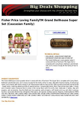 Fisher Price Loving FamilyTM Grand Dollhouse Super
Set (Caucasian Family)
Price :
CHECKPRICEHERE
TECHNICAL DETAILS
DOLLHOUSE, LIVING ROOM FURNITURE,q
BATHROOM FURNITURE AND KITCHEN SET
The Grand Dollhouse is even grander when itq
comes with lots of furniture! This Super Set is
complete with Living Room, Bathroom and Kitchen
sets, so it's move-in ready for the family of four to
enjoy.
Read moreq
PRODUCT DESCRIPTION
The Grand Dollhouse is even grander when it comes with lots of furniture! This Super Set is complete with Living Room,
Bathroom and Kitchen sets, so it's move-in ready for the family of four to enjoy. Beautiful Victorian styling, 8 extra-large
rooms, and a family with twins to enjoy it all! House opens wide for easy access; folds up with accessories stored inside
. Sweet colors, charming details and lots of special touches . Includes baby twins, Mom, Dad, dining room table, 2 chairs
and 2 booster seats. Everyone likes to relax in the Living Room with its comfy chair, bookcase, 2 tables, dog with
puppies, and accessories. Spa-like Bathroom has opening vanity drawers, soft towels and rug, and other luxurious
touches. Up-to-date Kitchen has refrigerator that opens, and special cooktop sounds. Requires 3 AAA batteries ITEMS
YOU WILL RECEIVE: ONE LOVING FAMILY DOLLHOUSE ONE LOVING FAMILY BATHROOM FURNITURE SET ONE LOVING
FAMILY LIVING ROOM FURNITURE SET ONE LOVING FAMILY KITCHEN SET (DOLLHOUSE AND FURNITURE MAY SHIP
SEPERATELY) Read more
You May Also Like
 