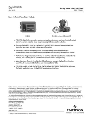 Rotary Valve Selection Guide
D102550X012
Product Bulletin
40:002
May 2015
12
Figure 11. Typical Fisher Rotary Products
DVC2000 DVC6200 on Control-Disk VALVE
W8755 W9418-2
 FIELDVUE digital valve controllers are communicating, microprocessor-based controllers that
convert a current or digital signal to a pressure signal to operate the actuator.
 Through the HARTr, FOUNDATION Fieldbus™, or PROFIBUS communications protocol, the
controller gives easy access to critical valve information.
 ValveLink™ Software allows easy access to valve assembly alerts and performance
characteristics. Vital information can be obtained without removing the valve from the line.
 Performance Diagnostics tests, including on-line One-Button Sweep, Friction and Deadband
analysis, and Trending, can be run while the valve is in service and operating.
 Valve Signature, Dynamic Error Band, and Step Response tests are displayed in an intuitive
user-friendly environment that allows easy interpretation of data.
 FIELDVUE models include the DVC6200, DVC6200f and DVC6200p. The DVC6200 SIS is used
for Safety applications and the DVC2000 has a local user interface.
Emerson Process Management
Marshalltown, Iowa 50158 USA
Sorocaba, 18087 Brazil
Chatham, Kent ME4 4QZ UK
Dubai, United Arab Emirates
Singapore 128461 Singapore
www.Fisher.com
The contents of this publication are presented for informational purposes only, and while every effort has been made to ensure their accuracy, they are not
to be construed as warranties or guarantees, express or implied, regarding the products or services described herein or their use or applicability. All sales are
governed by our terms and conditions, which are available upon request. We reserve the right to modify or improve the designs or specifications of such
products at any time without notice.
E 1998, 2015 Fisher Controls International LLC. All rights reserved.
Fisher, Vee-Ball, Control-Disk, ENVIRO-SEAL, FIELDVUE, FieldQ, Bettis, FISHTAIL, and ValveLink are marks owned by one of the companies in the Emerson
Process Management business unit of Emerson Electric Co. Emerson Process Management, Emerson, and the Emerson logo are trademarks and service
marks of Emerson Electric Co. HART is a registered trademark of FieldComm Group. FOUNDATION Fieldbus is a trademark of FieldComm Group. All other
marks are the property of their respective owners.
Neither Emerson, Emerson Process Management, nor any of their affiliated entities assumes responsibility for the selection, use or maintenance
of any product. Responsibility for proper selection, use, and maintenance of any product remains solely with the purchaser and end user.
 