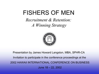 FISHERS OF MEN Recruitment & Retention:  A Winning Strategy Presentation by James Howard Langston, MBA, SPHR-CA  Invitation to participate in the conference proceedings at the 2002 HAWAII INTERNATIONAL CONFERENCE ON BUSINESS June 18 – 22, 2002 