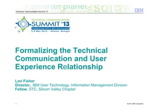 © 2013 IBM Corporation
Technical Communication Summit ‘13
Formalizing the Technical
Communication and User
Experience Relationship
Lori Fisher
Director, IBM User Technology, Information Management Division
Fellow, STC, Silicon Valley Chapter
1
 