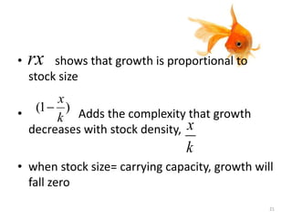 • shows that growth is proportional to
stock size
• Adds the complexity that growth
decreases with stock density,
• when stock size= carrying capacity, growth will
fall zero
rx
)1(
k
x

k
x
21
 