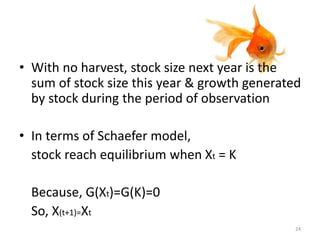 • With no harvest, stock size next year is the
sum of stock size this year & growth generated
by stock during the period of observation
• In terms of Schaefer model,
stock reach equilibrium when Xt = K
Because, G(Xt)=G(K)=0
So, X(t+1)=Xt
24
 