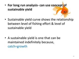 • For long run analysis- can use concept of
sustainable yield
• Sustainable yield curve shows the relationship
between level of fishing effort & level of
sustainable yield
• A sustainable yield is one that can be
maintained indefinitely because,
catch=growth
33
 