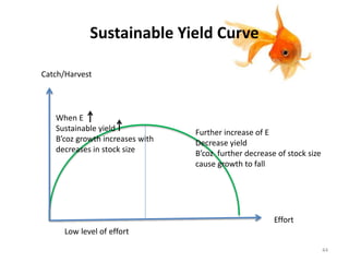 Sustainable Yield Curve
Catch/Harvest
Effort
Low level of effort
When E
Sustainable yield
B’coz growth increases with
decreases in stock size
Further increase of E
Decrease yield
B’coz further decrease of stock size
cause growth to fall
44
 