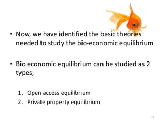 • Now, we have identified the basic theories
needed to study the bio-economic equilibrium
• Bio economic equilibrium can be studied as 2
types;
1. Open access equilibrium
2. Private property equilibrium
51
 