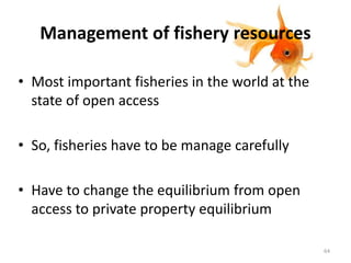 Management of fishery resources
• Most important fisheries in the world at the
state of open access
• So, fisheries have to be manage carefully
• Have to change the equilibrium from open
access to private property equilibrium
64
 