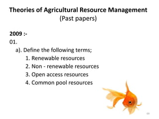 Theories of Agricultural Resource Management
(Past papers)
2009 :-
01.
a). Define the following terms;
1. Renewable resources
2. Non - renewable resources
3. Open access resources
4. Common pool resources
69
 