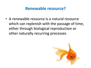Renewable resource?
• A renewable resource is a natural resource
which can replenish with the passage of time,
either through biological reproduction or
other naturally recurring processes
7
 