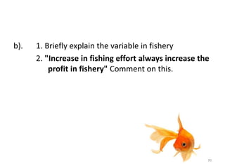 b). 1. Briefly explain the variable in fishery
2. "Increase in fishing effort always increase the
profit in fishery" Comment on this.
70
 