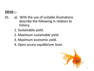 2010 :-
01. a). With the use of suitable illustrations
describe the following in relation to
fishery.
1. Sustainable yield.
2. Maximum sustainable yield.
3. Maximum economic yield.
4. Open access equilibrium level.
71
 