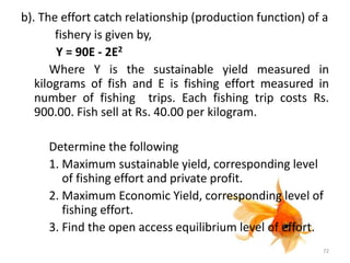 b). The effort catch relationship (production function) of a
fishery is given by,
Y = 90E - 2E2
Where Y is the sustainable yield measured in
kilograms of fish and E is fishing effort measured in
number of fishing trips. Each fishing trip costs Rs.
900.00. Fish sell at Rs. 40.00 per kilogram.
Determine the following
1. Maximum sustainable yield, corresponding level
of fishing effort and private profit.
2. Maximum Economic Yield, corresponding level of
fishing effort.
3. Find the open access equilibrium level of effort.
72
 