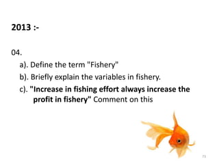 2013 :-
04.
a). Define the term "Fishery"
b). Briefly explain the variables in fishery.
c). "Increase in fishing effort always increase the
profit in fishery" Comment on this
73
 