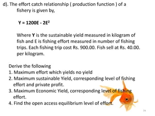 d). The effort catch relationship ( production function ) of a
fishery is given by,
Y = 1200E - 2E2
Where Y is the sustainable yield measured in kilogram of
fish and E is fishing effort measured in number of fishing
trips. Each fishing trip cost Rs. 900.00. Fish sell at Rs. 40.00.
per kilogram.
Derive the following
1. Maximum effort which yields no yield
2. Maximum sustainable Yield, corresponding level of fishing
effort and private profit.
3. Maximum Economic Yield, corresponding level of fishing
effort.
4. Find the open access equilibrium level of effort.
74
 