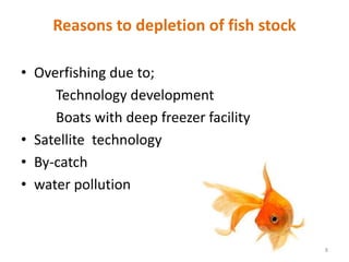 Reasons to depletion of fish stock
• Overfishing due to;
Technology development
Boats with deep freezer facility
• Satellite technology
• By-catch
• water pollution
8
 