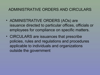 ADMINISTRATIVE ORDERS AND CIRCULARS
• ADMINISTRATIVE ORDERS (AOs) are
issuance directed to particular offices, officials or
employees for compliance on specific matters.
• CIRCULARS are issuances that prescribe
policies, rules and regulations and procedures
applicable to individuals and organizations
outside the government
 