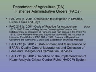 Department of Agriculture (DA)
Fisheries Administrative Orders (FAOs)
• FAO 216 (s. 2001) Obstruction to Navigation in Streams,
Rivers, Lakes and Bays
• FAO 214 (s. 2001) Code of Practice for Aquaculture (FAO
160 S. 1986 Rules and Regulations Governing the Construction,
Establishment or Operation of Fishpens and Fish Cages in the Phil; FAO
161 s. 1986: Revised Rules and Regulation Governing the Issuance of
Lease for Pearl Culture; FAO 168 s. 1990: Rules and Regulations
Governing the Gathering, Culture and Exportation of Shelled Molluscs
• FAO 213 (s. 2001) Establishment and Maintenance of
BFAR’s Quality Control laboratories and Collection of
Fees and Charges for Examination Services
• FAO 212 (s. 2001) Guideline on the Implementation of
Hazer Analysis Critical Control Point (HACCP) System
 