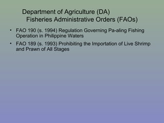 Department of Agriculture (DA)
Fisheries Administrative Orders (FAOs)
• FAO 190 (s. 1994) Regulation Governing Pa-aling Fishing
Operation in Philippine Waters
• FAO 189 (s. 1993) Prohibiting the Importation of Live Shrimp
and Prawn of All Stages
 