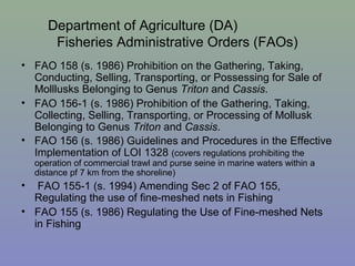 Department of Agriculture (DA)
Fisheries Administrative Orders (FAOs)
• FAO 158 (s. 1986) Prohibition on the Gathering, Taking,
Conducting, Selling, Transporting, or Possessing for Sale of
Molllusks Belonging to Genus Triton and Cassis.
• FAO 156-1 (s. 1986) Prohibition of the Gathering, Taking,
Collecting, Selling, Transporting, or Processing of Mollusk
Belonging to Genus Triton and Cassis.
• FAO 156 (s. 1986) Guidelines and Procedures in the Effective
Implementation of LOI 1328 (covers regulations prohibiting the
operation of commercial trawl and purse seine in marine waters within a
distance pf 7 km from the shoreline)
• FAO 155-1 (s. 1994) Amending Sec 2 of FAO 155,
Regulating the use of fine-meshed nets in Fishing
• FAO 155 (s. 1986) Regulating the Use of Fine-meshed Nets
in Fishing
 