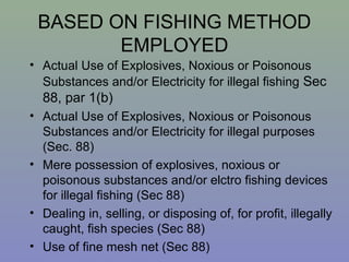 BASED ON FISHING METHOD
EMPLOYED
• Actual Use of Explosives, Noxious or Poisonous
Substances and/or Electricity for illegal fishing Sec
88, par 1(b)
• Actual Use of Explosives, Noxious or Poisonous
Substances and/or Electricity for illegal purposes
(Sec. 88)
• Mere possession of explosives, noxious or
poisonous substances and/or elctro fishing devices
for illegal fishing (Sec 88)
• Dealing in, selling, or disposing of, for profit, illegally
caught, fish species (Sec 88)
• Use of fine mesh net (Sec 88)
 