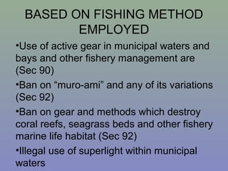 BASED ON FISHING METHOD
EMPLOYED
•Use of active gear in municipal waters and
bays and other fishery management are
(Sec 90)
•Ban on “muro-ami” and any of its variations
(Sec 92)
•Ban on gear and methods which destroy
coral reefs, seagrass beds and other fishery
marine life habitat (Sec 92)
•Illegal use of superlight within municipal
waters
 
