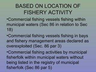 BASED ON LOCATION OF
FISHERY ACTIVITY
•Commercial fishing vessels fishing within
municipal waters (Sec 86 in relation to Sec
18)
•Commercial fishing vessels fishing in bays
and fishery management areas declared as
overexploited (Sec. 86 par 3)
•Commercial fishing activities by municipal
fisherfolk within municipal waters without
being listed in the registry of municipal
fisherfolk (Sec 86 par 5)
 