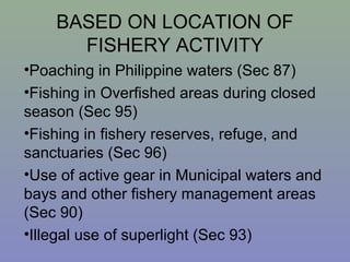 BASED ON LOCATION OF
FISHERY ACTIVITY
•Poaching in Philippine waters (Sec 87)
•Fishing in Overfished areas during closed
season (Sec 95)
•Fishing in fishery reserves, refuge, and
sanctuaries (Sec 96)
•Use of active gear in Municipal waters and
bays and other fishery management areas
(Sec 90)
•Illegal use of superlight (Sec 93)
 