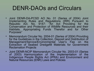 DENR-DAOs and Circulars
• Joint DENR-DA-PCSD AO No. 01 (Series of 2004) Joint
Implementing Rules and Regulations (IRR) Pursuant to
Republic Act. No. 9147: “An Act Providing for the
Conservation and Protection of Wildlife Resources and their
Habitats, Appropriating Funds Therefor and for Other
Purposes”
• Memorandum Circular No. 2004-01 (Series of 2004) Providing
for the Guidelines in the Collection, Deposit and Distribution of
Management/Service/Environmental User’s Fee on the
Extraction of Seabed Dredgefill Materials for Government
Reclamation Projects
• Joint DENR-NCIP Memorandum Circular No. 2003-01 (Series
of 2003) Harmonization of the Implementation of the
Indigenous People Rights Act (IPRA) and Environment and
Natural Resources (ENR) Laws and Policies
 