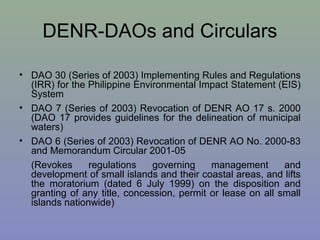 DENR-DAOs and Circulars
• DAO 30 (Series of 2003) Implementing Rules and Regulations
(IRR) for the Philippine Environmental Impact Statement (EIS)
System
• DAO 7 (Series of 2003) Revocation of DENR AO 17 s. 2000
(DAO 17 provides guidelines for the delineation of municipal
waters)
• DAO 6 (Series of 2003) Revocation of DENR AO No. 2000-83
and Memorandum Circular 2001-05
(Revokes regulations governing management and
development of small islands and their coastal areas, and lifts
the moratorium (dated 6 July 1999) on the disposition and
granting of any title, concession, permit or lease on all small
islands nationwide)
 