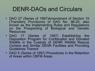 DENR-DAOs and Circulars
• DAO 27 (Series of 1997)Amendment of Section 15
(Transitory Provisions) of DAO No. 96-20, also
known as the Implementing Rules and Regulations
on the Prospecting of Biological and Genetic
Resources
• DAO 17 (Series of 1997) Establishing the
Disposition Program for Confiscated and Donated
Wildlife in the Custody of DENR Wildlife Rescue
Centers and Similar DENR Facilities and Providing
Guidelines Thereof
• DAO 5 (Series of 1997) Procedures in the Retention
of Areas within CBFM Areas
 